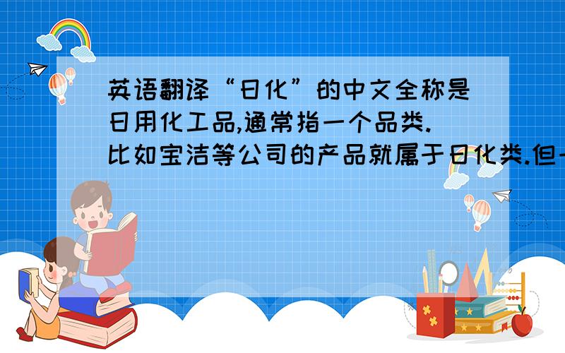 英语翻译“日化”的中文全称是日用化工品,通常指一个品类.比如宝洁等公司的产品就属于日化类.但一直找不到一个合适的英文翻译