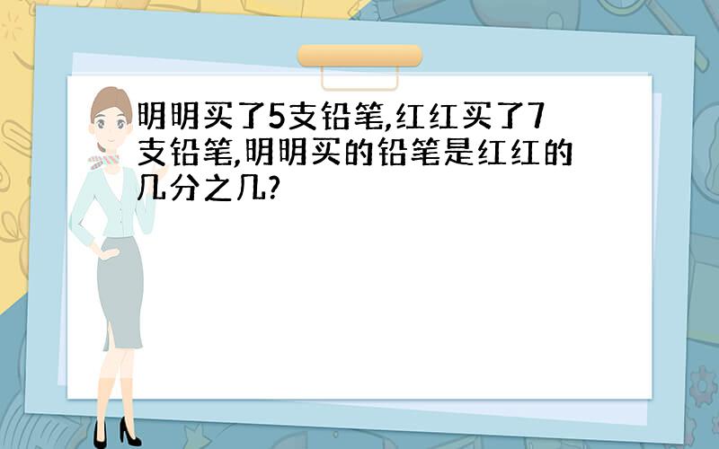 明明买了5支铅笔,红红买了7支铅笔,明明买的铅笔是红红的几分之几?