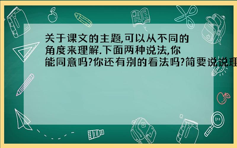 关于课文的主题,可以从不同的角度来理解.下面两种说法,你能同意吗?你还有别的看法吗?简要说说理由.