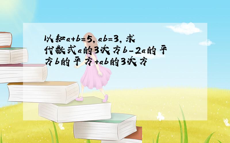 以知a+b=5,ab=3,求代数式a的3次方b-2a的平方b的平方+ab的3次方