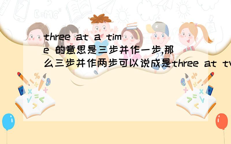 three at a time 的意思是三步并作一步,那么三步并作两步可以说成是three at two times吗?