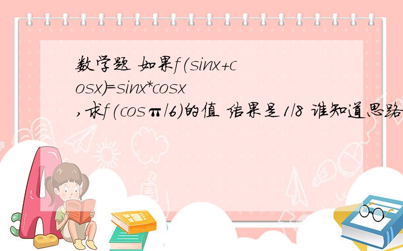 数学题 如果f（sinx+cosx）=sinx*cosx,求f(cosπ/6)的值 结果是1/8 谁知道思路是什么 还有