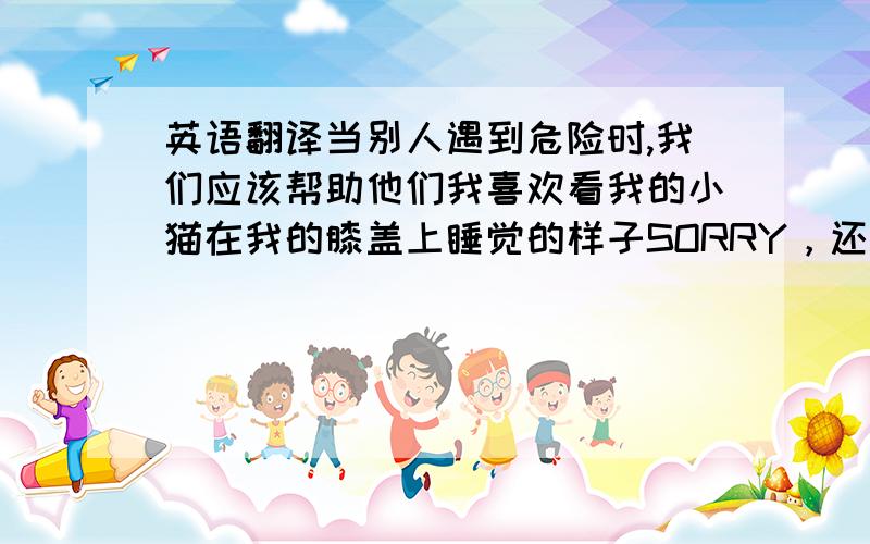 英语翻译当别人遇到危险时,我们应该帮助他们我喜欢看我的小猫在我的膝盖上睡觉的样子SORRY，还有一个，这里的春天很好，不