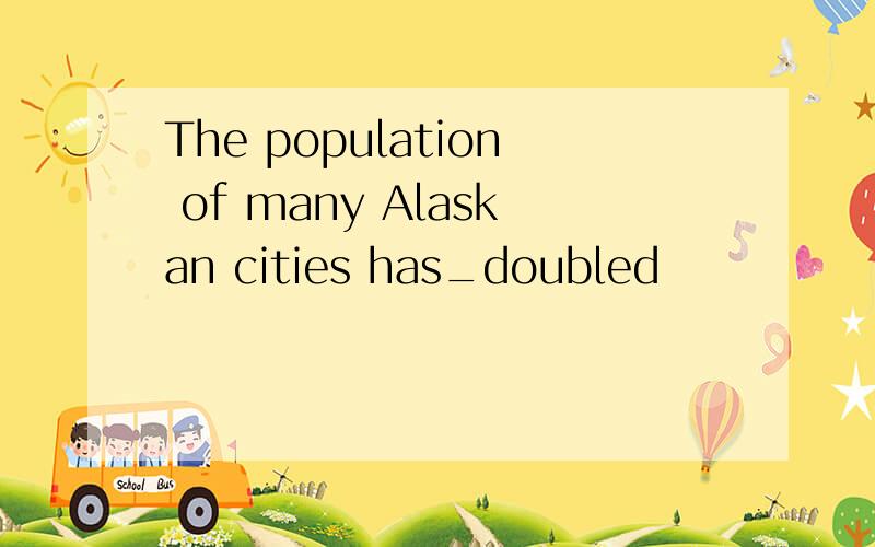 The population of many Alaskan cities has_doubled