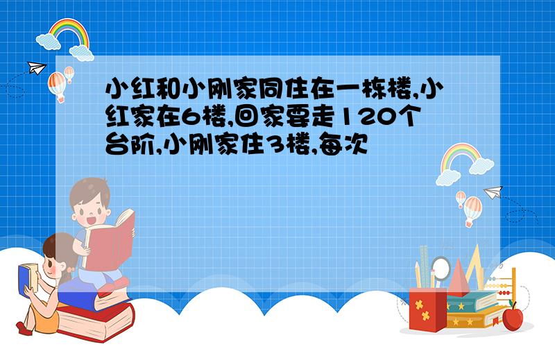 小红和小刚家同住在一栋楼,小红家在6楼,回家要走120个台阶,小刚家住3楼,每次