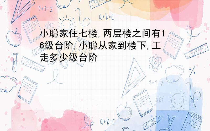 小聪家住七楼,两层楼之间有16级台阶,小聪从家到楼下,工走多少级台阶