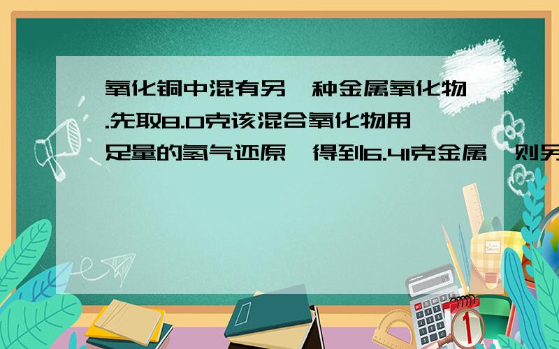 氧化铜中混有另一种金属氧化物.先取8.0克该混合氧化物用足量的氢气还原,得到6.41克金属,则另一种金属氧化物是?A.F