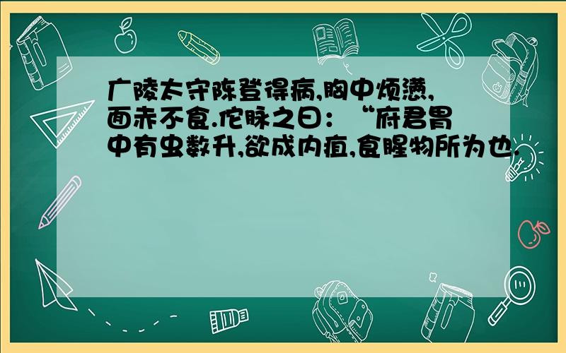 广陵太守陈登得病,胸中烦懑,面赤不食.佗脉之曰：“府君胃中有虫数升,欲成内疽,食腥物所为也.