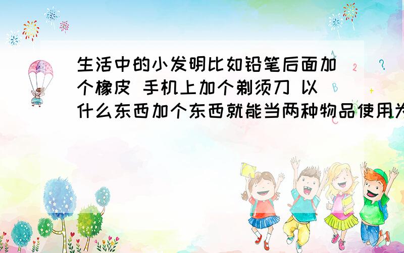 生活中的小发明比如铅笔后面加个橡皮 手机上加个剃须刀 以什么东西加个东西就能当两种物品使用为主干 希望大家给点建议 但不