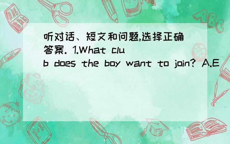 听对话、短文和问题,选择正确答案. 1.What club does the boy want to join? A.E