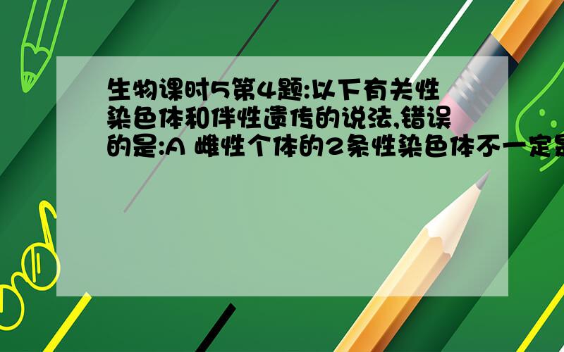 生物课时5第4题:以下有关性染色体和伴性遗传的说法,错误的是:A 雌性个体的2条性染色体不一定是同型的 B.正常情况下,