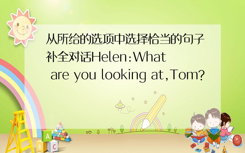 从所给的选项中选择恰当的句子补全对话Helen:What are you looking at,Tom?