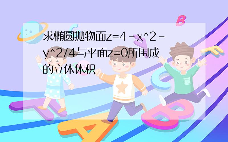 求椭圆抛物面z=4-x^2-y^2/4与平面z=0所围成的立体体积