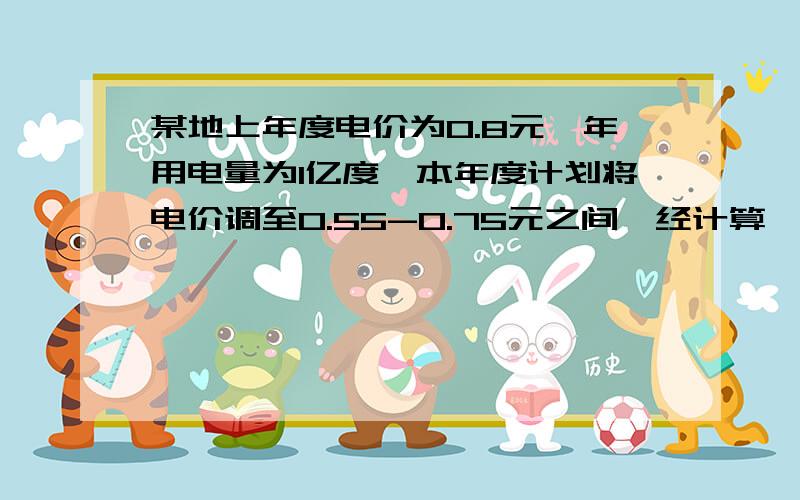 某地上年度电价为0.8元,年用电量为1亿度,本年度计划将电价调至0.55-0.75元之间,经计算,若电价调至—