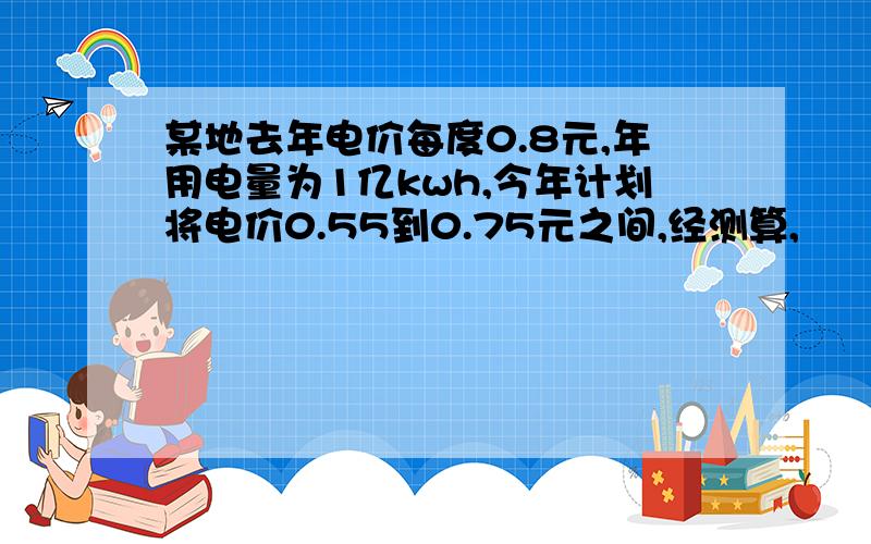 某地去年电价每度0.8元,年用电量为1亿kwh,今年计划将电价0.55到0.75元之间,经测算,