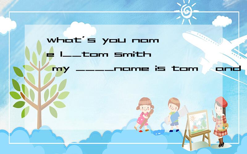 what’s you name l__tom smith my ____name is tom ,and my ___n