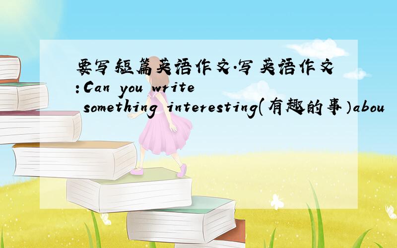 要写短篇英语作文.写英语作文：Can you write something interesting(有趣的事）abou