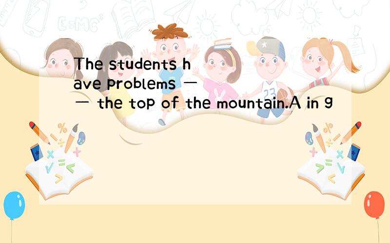 The students have problems —— the top of the mountain.A in g