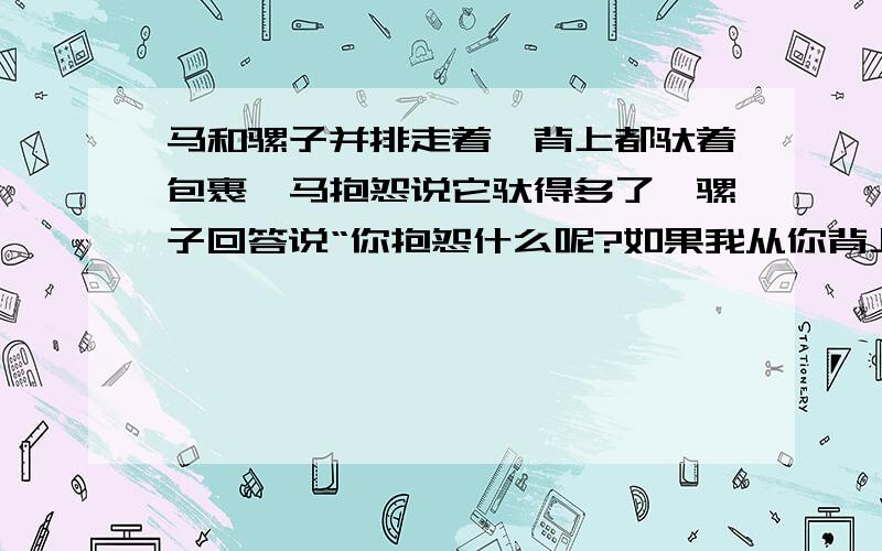 马和骡子并排走着,背上都驮着包裹,马抱怨说它驮得多了,骡子回答说“你抱怨什么呢?如果我从你背上拿过一包来,我的负担就是你