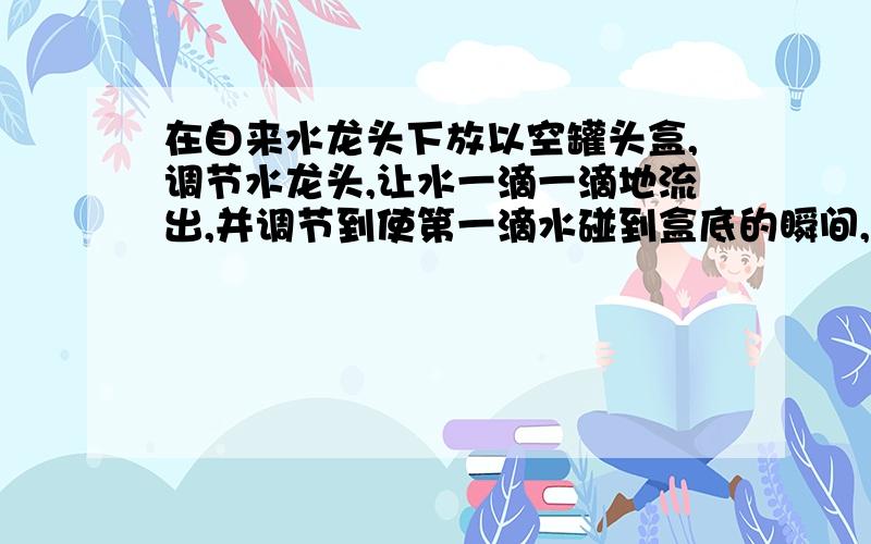 在自来水龙头下放以空罐头盒,调节水龙头,让水一滴一滴地流出,并调节到使第一滴水碰到盒底的瞬间,