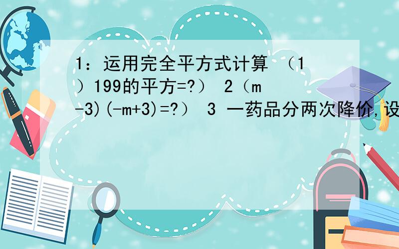 1：运用完全平方式计算 （1）199的平方=?） 2（m-3)(-m+3)=?） 3 一药品分两次降价,设平均每次降价的