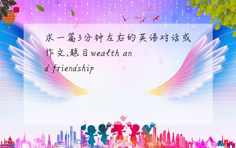 求一篇3分钟左右的英语对话或作文,题目wealth and friendship