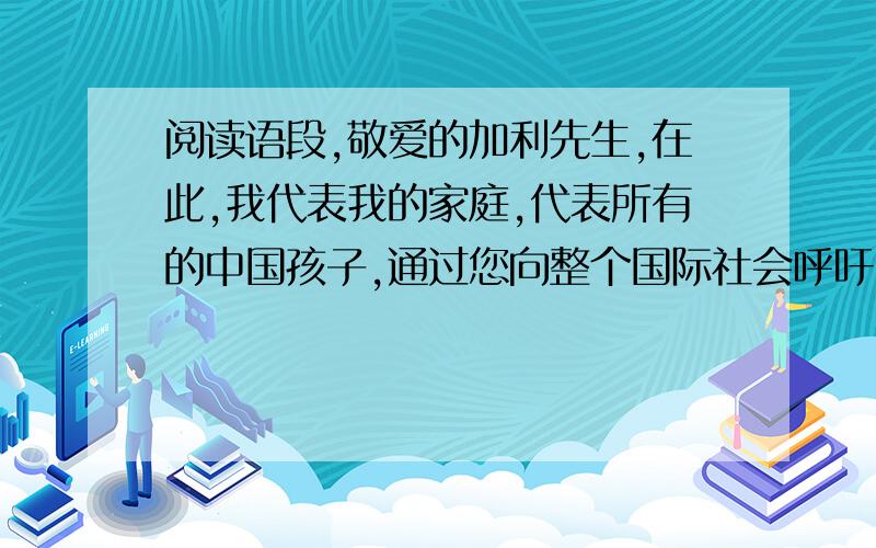 阅读语段,敬爱的加利先生,在此,我代表我的家庭,代表所有的中国孩子,通过您向整个国际社会呼吁：‘救救孩子们,要和平不要战