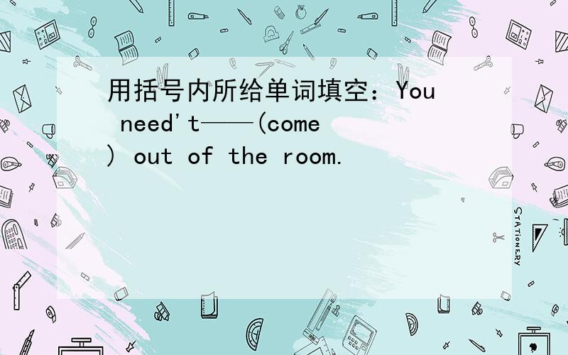 用括号内所给单词填空：You need't——(come) out of the room.