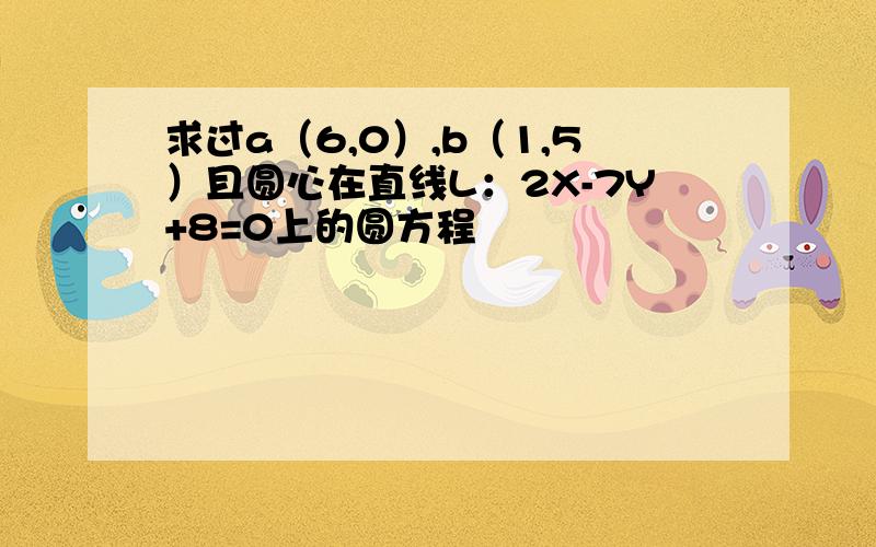 求过a（6,0）,b（1,5）且圆心在直线L：2X-7Y+8=0上的圆方程