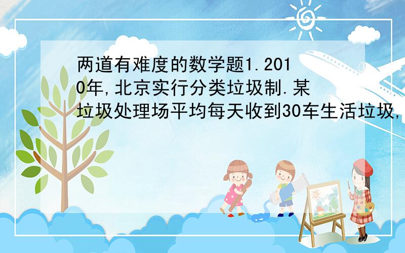 两道有难度的数学题1.2010年,北京实行分类垃圾制.某垃圾处理场平均每天收到30车生活垃圾,平均每车垃圾中可回收利用的