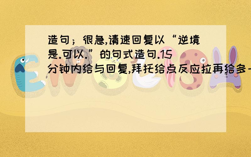 造句；很急,请速回复以“逆境是.可以.”的句式造句.15分钟内给与回复,拜托给点反应拉再给多一点答案拉!