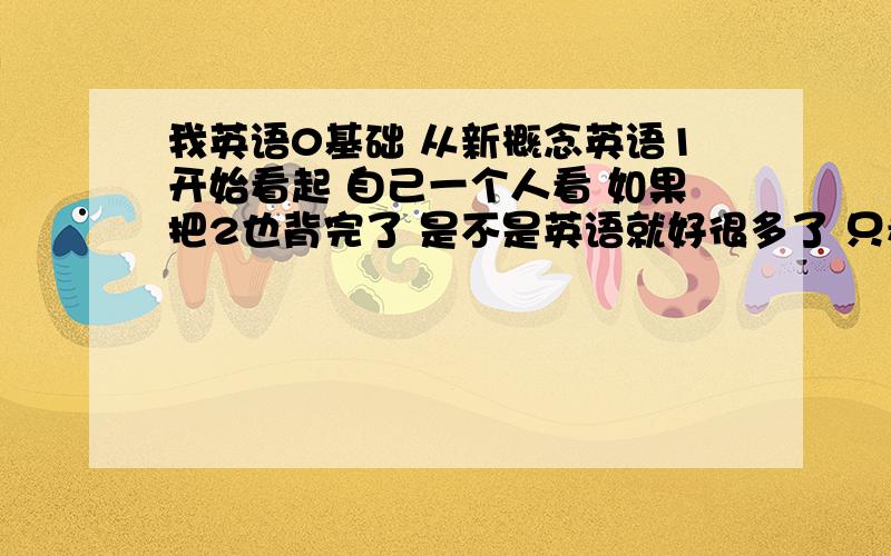 我英语0基础 从新概念英语1开始看起 自己一个人看 如果把2也背完了 是不是英语就好很多了 只看新概念