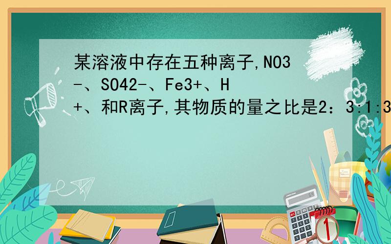 某溶液中存在五种离子,NO3-、SO42-、Fe3+、H+、和R离子,其物质的量之比是2：3:1:3:1求R离子可能是什