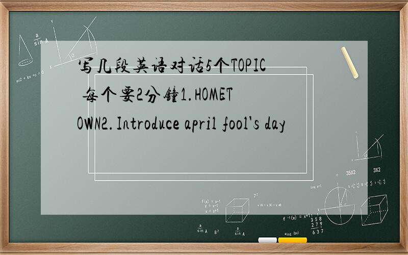 写几段英语对话5个TOPIC 每个要2分钟1.HOMETOWN2.Introduce april fool's day