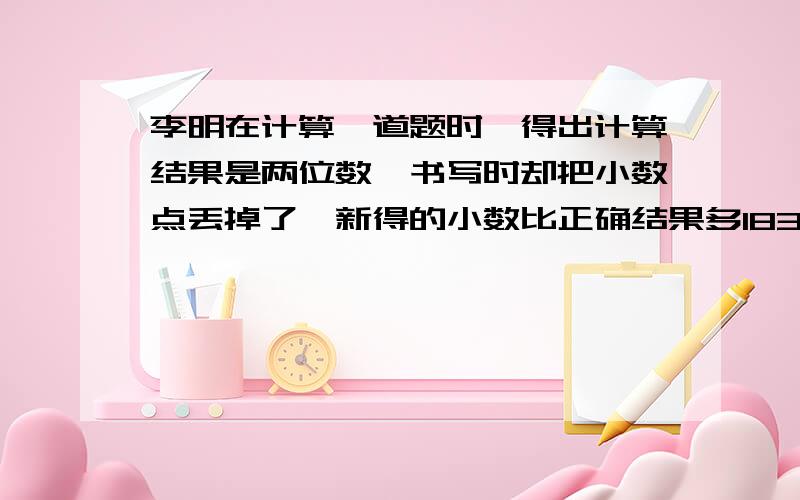 李明在计算一道题时,得出计算结果是两位数,书写时却把小数点丢掉了,新得的小数比正确结果多183.15,原数是多少?请指教