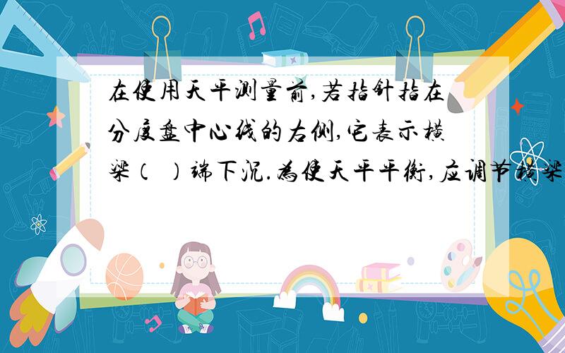 在使用天平测量前,若指针指在分度盘中心线的右侧,它表示横梁（ ）端下沉.为使天平平衡,应调节横梁右端的螺母向（ ）边移动