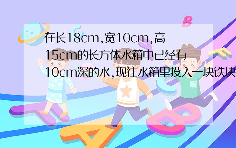 在长18cm,宽10cm,高15cm的长方体水箱中已经有10cm深的水,现往水箱里投入一块铁块,水面上升后离水箱口