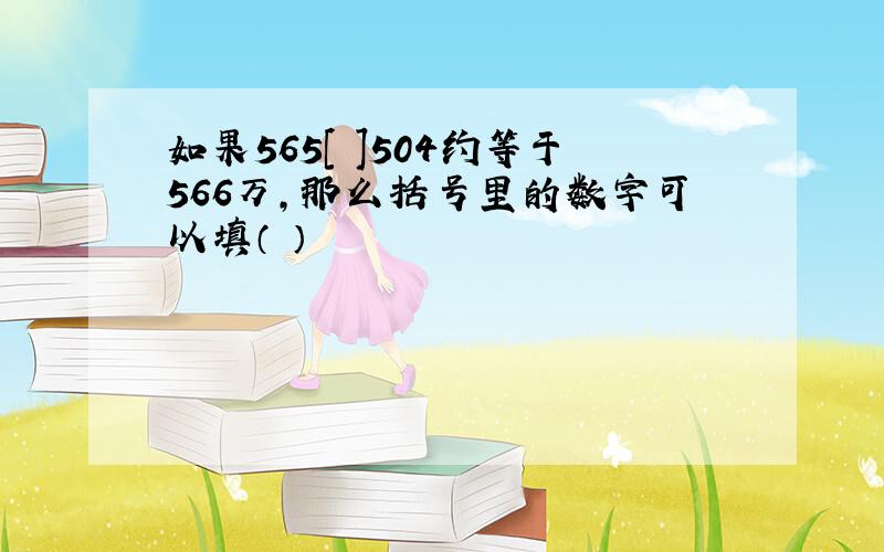 如果565[ ]504约等于566万,那么括号里的数字可以填（ ）