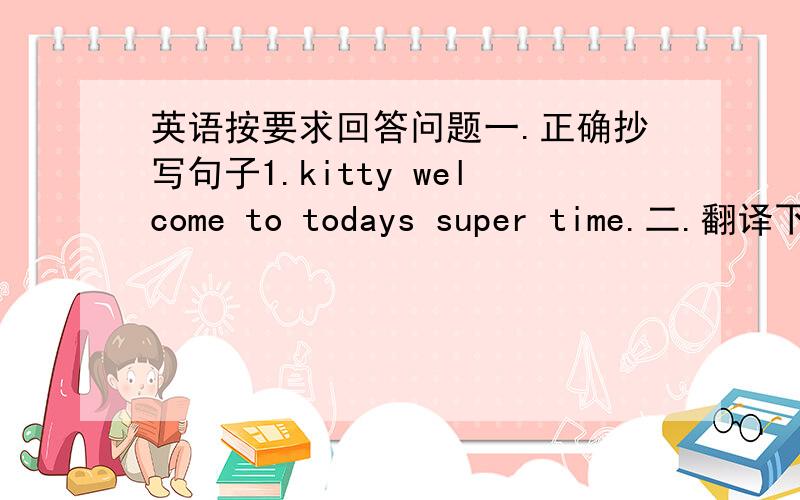 英语按要求回答问题一.正确抄写句子1.kitty welcome to todays super time.二.翻译下列