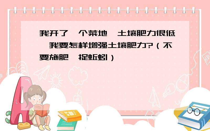 我开了一个菜地,土壤肥力很低,我要怎样增强土壤肥力?（不要施肥,捉蚯蚓）