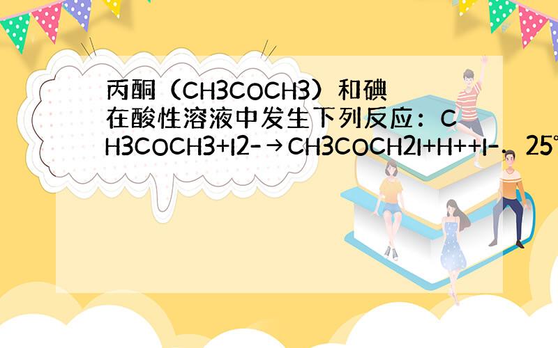 丙酮（CH3COCH3）和碘在酸性溶液中发生下列反应：CH3COCH3+I2-→CH3COCH2I+H++I-．25℃时