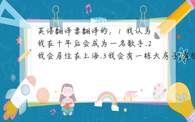 英语翻译要翻译的：1 我认为我在十年后会成为一名歌手.2我会居住在上海.3我会有一栋大房子,有很多朋友会过得很快乐.再来