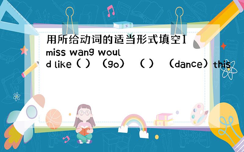 用所给动词的适当形式填空1 miss wang would like ( ）（go） （ ） （dance) this