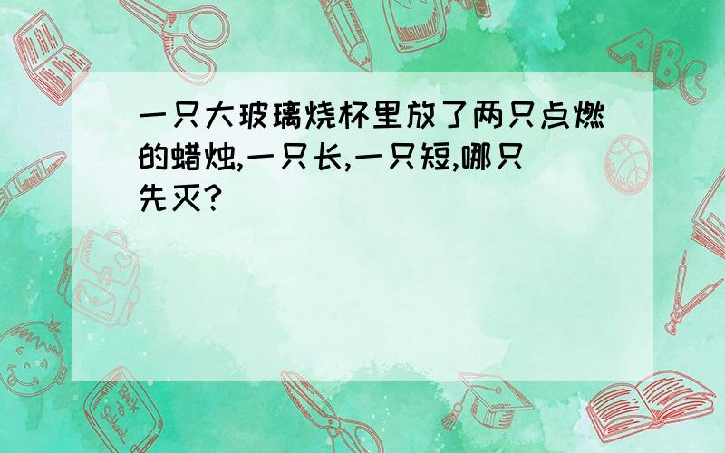 一只大玻璃烧杯里放了两只点燃的蜡烛,一只长,一只短,哪只先灭?