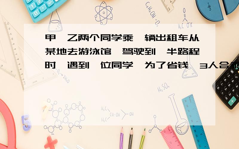 甲、乙两个同学乘一辆出租车从某地去游泳馆,驾驶到一半路程时,遇到一位同学,为了省钱,3人合乘到游泳馆,司机收费13.5元