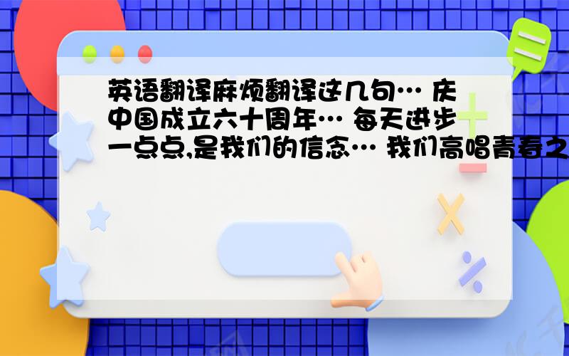 英语翻译麻烦翻译这几句… 庆中国成立六十周年… 每天进步一点点,是我们的信念… 我们高唱青春之歌… 迈着稳健的步伐向梦想