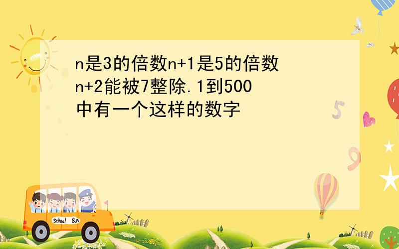 n是3的倍数n+1是5的倍数n+2能被7整除.1到500中有一个这样的数字