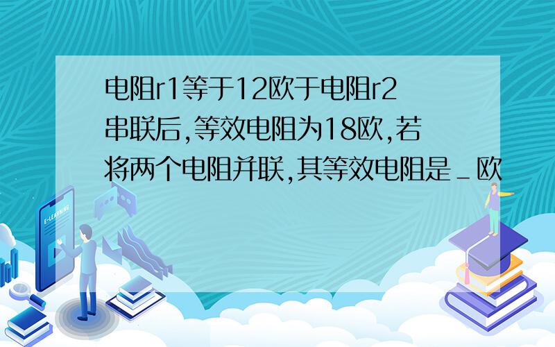 电阻r1等于12欧于电阻r2串联后,等效电阻为18欧,若将两个电阻并联,其等效电阻是＿欧