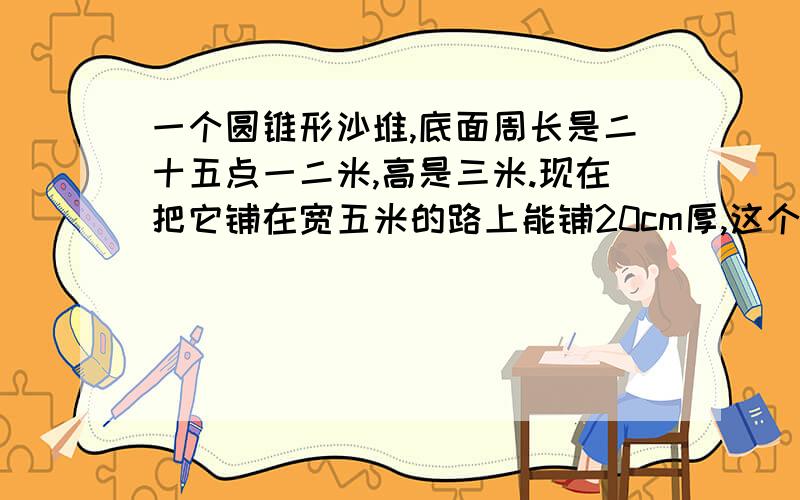 一个圆锥形沙堆,底面周长是二十五点一二米,高是三米.现在把它铺在宽五米的路上能铺20cm厚,这个沙堆铺了多长的一段路?