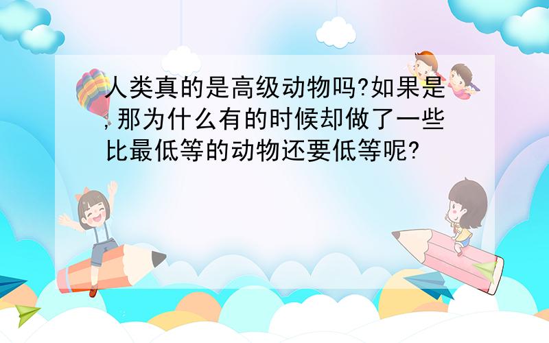 人类真的是高级动物吗?如果是,那为什么有的时候却做了一些比最低等的动物还要低等呢?